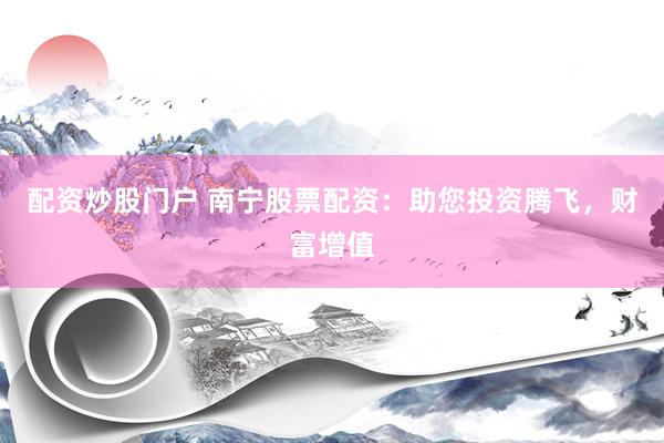 配资炒股门户 南宁股票配资：助您投资腾飞，财富增值