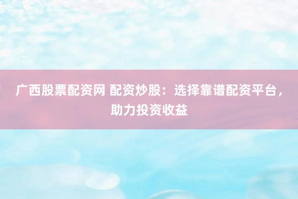 广西股票配资网 配资炒股：选择靠谱配资平台，助力投资收益