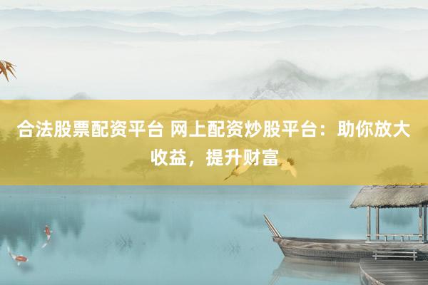 合法股票配资平台 网上配资炒股平台：助你放大收益，提升财富