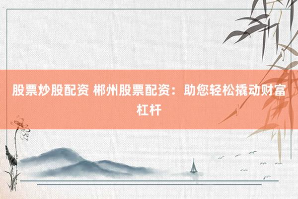 股票炒股配资 郴州股票配资：助您轻松撬动财富杠杆