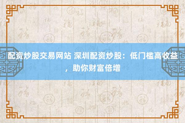 配资炒股交易网站 深圳配资炒股：低门槛高收益，助你财富倍增