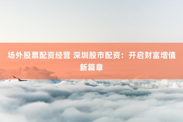 场外股票配资经营 深圳股市配资：开启财富增值新篇章