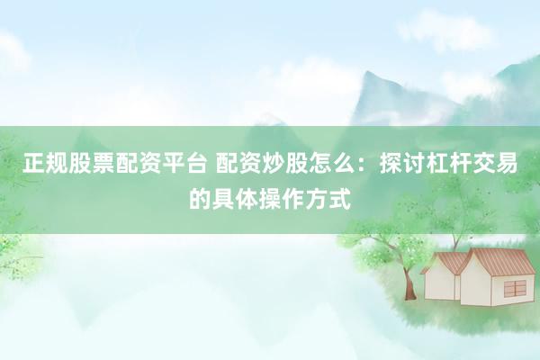 正规股票配资平台 配资炒股怎么：探讨杠杆交易的具体操作方式
