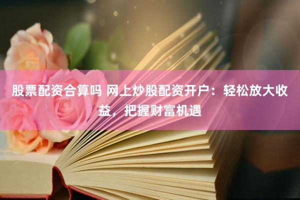 股票配资合算吗 网上炒股配资开户：轻松放大收益，把握财富机遇