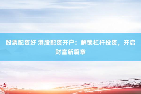 股票配资好 港股配资开户：解锁杠杆投资，开启财富新篇章