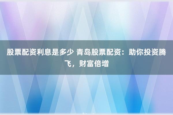 股票配资利息是多少 青岛股票配资：助你投资腾飞，财富倍增